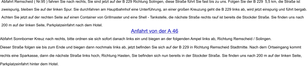Abfahrt Remscheid ( Nr.95 ) fahren Sie nach rechts, Sie sind jetzt auf der B 229 Richtung Solingen, diese Straße führt Sie fast bis zu uns. Folgen Sie der B 229  5,5 km, die Straße ist  zweispurig, bleiben Sie auf der linken Spur. Sie durchfahren am Hauptbahnhof eine Unterführung, an einer großen Kreuzung geht die B 229 links ab, wird jetzt einspurig und führt bergab.  Achten Sie jetzt auf der rechten Seite auf einen Container von Grillmaster und eine Shell - Tankstelle, die nächste Straße rechts rauf ist bereits die Stockder Straße. Sie finden uns nach  200 m auf der linken Seite, Parkplatzeinfahrt nach dem Hotel.   Anfahrt von der A 46  Abfahrt Sonnborner Kreuz nach rechts, bitte ordnen sie sich sofort danach links ein und biegen an der folgenden Ampel links ab, Richtung Remscheid / Solingen.   Dieser Straße folgen sie bis zum Ende und biegen dann nochmals links ab, jetzt befinden Sie sich auf der B 229 in Richtung Remscheid Stadtmitte. Nach dem Ortseingang kommt   rechts eine Sparkasse, dann die nächste Straße links hoch, Richtung Hasten, Sie befinden sich nun bereits in der Stockder Straße. Sie finden uns nach 200 m auf der linken Seite,   Parkplatzeinfahrt hinter dem Hotel.